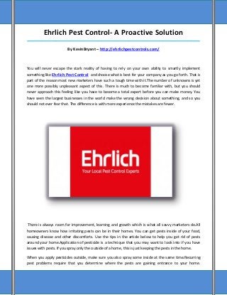 Ehrlich Pest Control- A Proactive Solution
_____________________________________________________________________________________

                        By KevinBryant – http://ehrlichpestcontrols.com/



You will never escape the stark reality of having to rely on your own ability to smartly implement
something like Ehrlich Pest Control and choose what is best for your company as you go forth. That is
part of the reason most new marketers have such a tough time with it.The number of unknowns is yet
one more possibly unpleasant aspect of this. There is much to become familiar with, but you should
never approach this feeling like you have to become a total expert before you can make money. You
have seen the largest businesses in the world make the wrong decision about something, and so you
should not ever fear that. The difference is with more experience the mistakes are fewer.




 There is always room for improvement, learning and growth which is what all savvy marketers do.All
homeowners know how irritating pests can be in their homes. You can get pests inside of your food,
causing disease and other discomforts. Use the tips in the article below to help you get rid of pests
around your home.Application of pesticide is a technique that you may want to look into if you have
issues with pests. If you spray only the outside of a home, this is just keeping the pests in the home.

When you apply pesticides outside, make sure you also spray some inside at the same time.Recurring
pest problems require that you determine where the pests are gaining entrance to your home.
 