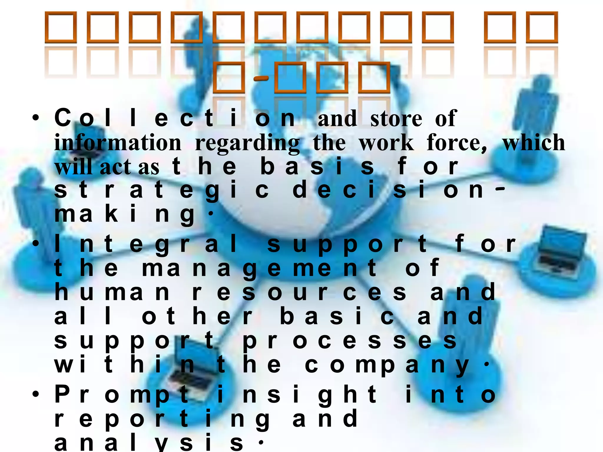 • C o l l e c t i o n and store of
information regarding the work force, which
will act as t h e b a s i s f o r
s t r a t e gi c de c i s i onma k i n g .
• I nt e gr a l s uppor t f or
t h e ma n a g e me n t o f
h u ma n r e s o u r c e s a n d
a l l ot he r ba s i c a nd
s uppor t pr oc e s s e s
w i t h i n t h e c o mp a n y .
• P r o mp t i n s i g h t i n t o
r e por t i ng a nd
a na l y s i s .

 
