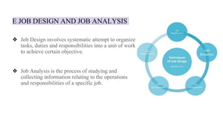 E JOB DESIGN AND JOB ANALYSIS
❖ Job Design involves systematic attempt to organize
tasks, duties and responsibilities into a unit of work
to achieve certain objective.
❖ Job Analysis is the process of studying and
collecting information relating to the operations
and responsibilities of a specific job.
 
