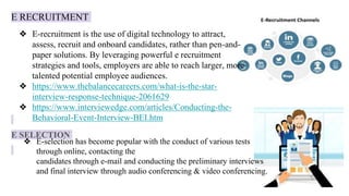 E RECRUITMENT
E SELECTION
❖ E-recruitment is the use of digital technology to attract,
assess, recruit and onboard candidates, rather than pen-and-
paper solutions. By leveraging powerful e recruitment
strategies and tools, employers are able to reach larger, more
talented potential employee audiences.
❖ https://www.thebalancecareers.com/what-is-the-star-
interview-response-technique-2061629
❖ https://www.interviewedge.com/articles/Conducting-the-
Behavioral-Event-Interview-BEI.htm
❖ E-selection has become popular with the conduct of various tests
through online, contacting the
candidates through e-mail and conducting the preliminary interviews
and final interview through audio conferencing & video conferencing.
 