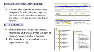 E-COMPENSATION MANAGEMENT
❖ Almost all the organization started using
Computers for salary fixation, payment,
calculations and calculation of various
allowances , welfare measures and fringe
benefits.
E-HR RECORDS
❖ Human resource records are created,
maintained and updated with the help of
computers easily and at a fast rate .
❖ This record can be shared with other
departments easily.
 