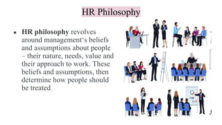HR Philosophy
● HR philosophy revolves
around management‘s beliefs
and assumptions about people
– their nature, needs, value and
their approach to work. These
beliefs and assumptions, then
determine how people should
be treated.
 