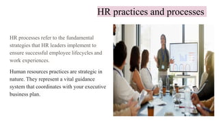 HR practices and processes
HR processes refer to the fundamental
strategies that HR leaders implement to
ensure successful employee lifecycles and
work experiences.
Human resources practices are strategic in
nature. They represent a vital guidance
system that coordinates with your executive
business plan.
 
