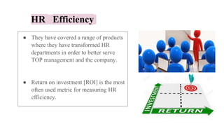 HR Efficiency
● They have covered a range of products
where they have transformed HR
departments in order to better serve
TOP management and the company.
● Return on investment [ROI] is the most
often used metric for measuring HR
efficiency.
 
