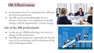 HR Effectiveness
● At the process level it is important how different
activities are performed.
● The HR system at the philosophy level is
effective when there is an alignment of the HR
strategy with the organisation’s overall strategy.
Job of the HR professional:
● As the use of e-HRM technology also drives a
change in HR architecture.
● The HR professionals are responsible for the end
users of the technology and the attainment of the
right technological skills.
 