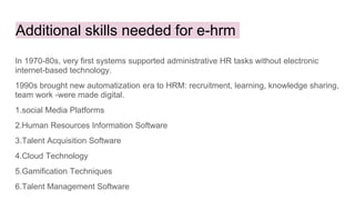Additional skills needed for e-hrm
In 1970-80s, very first systems supported administrative HR tasks without electronic
internet-based technology.
1990s brought new automatization era to HRM: recruitment, learning, knowledge sharing,
team work -were made digital.
1.social Media Platforms
2.Human Resources Information Software
3.Talent Acquisition Software
4.Cloud Technology
5.Gamification Techniques
6.Talent Management Software
 
