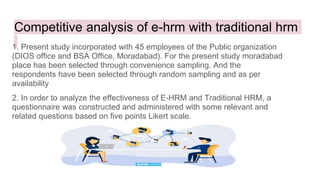 Competitive analysis of e-hrm with traditional hrm
1. Present study incorporated with 45 employees of the Public organization
(DIOS office and BSA Office, Moradabad). For the present study moradabad
place has been selected through convenience sampling. And the
respondents have been selected through random sampling and as per
availability
2. In order to analyze the effectiveness of E-HRM and Traditional HRM, a
questionnaire was constructed and administered with some relevant and
related questions based on five points Likert scale.
 