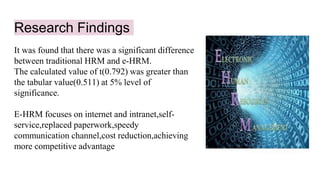 Research Findings
It was found that there was a significant difference
between traditional HRM and e-HRM.
The calculated value of t(0.792) was greater than
the tabular value(0.511) at 5% level of
significance.
E-HRM focuses on internet and intranet,self-
service,replaced paperwork,speedy
communication channel,cost reduction,achieving
more competitive advantage
 