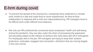 E-hrm during covid
● To prevent the spread of the coronavirus, companies have switched to a remote
work model at a rate and scale they've never experienced. As face-to-face
collaboration is replaced with e-mail and videoconferencing, HR managers have to
do difficult work under difficult circumstances.
● Not only are HR professionals concerned about employees' health and well-being
during the pandemic, they are also under the strain of processing the paperwork
and providing solace to the millions of workers who have been laid off or furloughed.
For employees still on the job, HR managers are trying to keep their workers
productive, motivated, engaged and connected—all factors that are moving targets
in the new normal.
 
