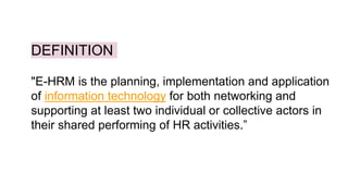 DEFINITION
"E-HRM is the planning, implementation and application
of information technology for both networking and
supporting at least two individual or collective actors in
their shared performing of HR activities.”
 