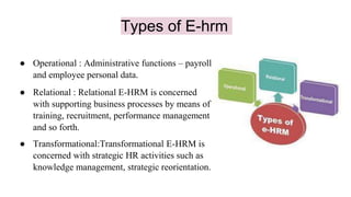 Types of E-hrm
● Operational : Administrative functions – payroll
and employee personal data.
● Relational : Relational E-HRM is concerned
with supporting business processes by means of
training, recruitment, performance management
and so forth.
● Transformational:Transformational E-HRM is
concerned with strategic HR activities such as
knowledge management, strategic reorientation.
 