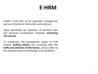 E-HRM / E-HR refers to the regulation, management,
and use of electronic information and processes.
More specifically, the regulation of electronic data
and processes encompasses employee monitoring
and security.
In comparison, the management aspect of E-HR
involves drafting policies and controlling both the
traffic and collection of information, and use refers to
the implementation of technology in the workforce.
E-HRM
1
 