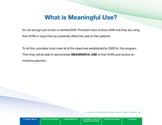 What is Meaningful Use?

It’s not enough just to own a certified EHR. Providers have to show CMS that they are using
their EHRs in ways that can positively affect the care of their patients.
To do this, providers must meet all of the objectives established by CMS for this program.
Then they will be able to demonstrate MEANINGFUL USE of their EHRs and receive an
incentive payment.
1. Program Basics 2. How to Participate 3. Meaningful Use 4. Attestation: How You
Report to Your State
5. Resources Library 6. Glossary
An Introduction to the Medicaid EHR Incentive Program for Eligible Professionals 9
 
