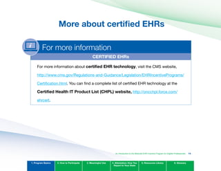 More about certified EHRs

For more information
CERTIFIED EHRs
For more information about certified EHR technology, visit the CMS website,
http://www.cms.gov/Regulations-and-Guidance/Legislation/EHRIncentivePrograms/
Certification.html. You can find a complete list of certified EHR technology at the
Certified Health IT Product List (CHPL) website, http://oncchpl.force.com/
ehrcert.
1. Program Basics 2. How to Participate 3. Meaningful Use 4. Attestation: How You
Report to Your State
5. Resources Library 6. Glossary
An Introduction to the Medicaid EHR Incentive Program for Eligible Professionals 13
 