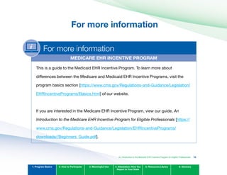 For more information

For more information
MEDICARE EHR INCENTIvE PROGRAM
This is a guide to the Medicaid EHR Incentive Program. To learn more about
differences between the Medicare and Medicaid EHR Incentive Programs, visit the
program basics section [https://www.cms.gov/Regulations-and-Guidance/Legislation/
EHRIncentivePrograms/Basics.html] of our website.
If you are interested in the Medicare EHR Incentive Program, view our guide, An
Introduction to the Medicare EHR Incentive Program for Eligible Professionals [https://
www.cms.gov/Regulations-and-Guidance/Legislation/EHRIncentivePrograms/
downloads//Beginners_Guide.pdf].
1. Program Basics 2. How to Participate 3. Meaningful Use 4. Attestation: How You
Report to Your State
5. Resources Library 6. Glossary
An Introduction to the Medicaid EHR Incentive Program for Eligible Professionals 16
 