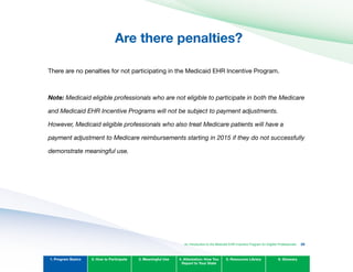 Are there penalties?

There are no penalties for not participating in the Medicaid EHR Incentive Program.
Note: Medicaid eligible professionals who are not eligible to participate in both the Medicare
and Medicaid EHR Incentive Programs will not be subject to payment adjustments.
However, Medicaid eligible professionals who also treat Medicare patients will have a
payment adjustment to Medicare reimbursements starting in 2015 if they do not successfully
demonstrate meaningful use.
1. Program Basics 2. How to Participate 3. Meaningful Use 4. Attestation: How You
Report to Your State
5. Resources Library 6. Glossary
An Introduction to the Medicaid EHR Incentive Program for Eligible Professionals 20
 