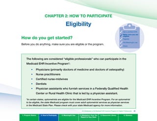CHAPTER 2: HOW TO PARTICIPATE
Eligibility
How do you get started?
Before you do anything, make sure you are eligible or the program.
Make sure you are
eligible.
Register.
Get a certified EHR.
AIU/Meaningful use.
Attest.
The following are considered “eligible professionals” who can participate in the
Medicaid EHR Incentive Program*:
Physicians (primarily doctors of medicine and doctors of osteopathy)
nurse practitioners
Certified nurse-midwives
Dentists
Physician assistants who furnish services in a Federally qualified Health
Center or Rural Health Clinic that is led by a physician assistant.
*In certain states, optometrists are eligible for the Medicaid EHR Incentive Program. For an optometrist
to be eligible, the state Medicaid program must cover adult optometrist services as physician services
in the Medicaid State Plan. Please check with your state Medicaid agency for more information.
1. Program Basics 2. How to Participate 3. Meaningful Use 4. Attestation: How You
Report to Your State
5. Resources Library 6. Glossary
•	
•	
•	
•	
•	
An Introduction to the Medicaid EHR Incentive Program for Eligible Professionals 21
 