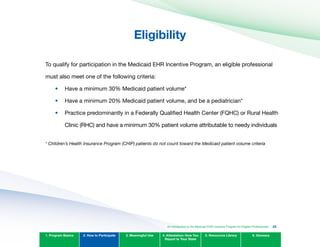 Eligibility

To qualify for participation in the Medicaid EHR Incentive Program, an eligible professional
must also meet one of the following criteria:
•	
•	
•	
Have a minimum 30% Medicaid patient volume*
Have a minimum 20% Medicaid patient volume, and be a pediatrician*
Practice predominantly in a Federally Qualified Health Center (FQHC) or Rural Health
Clinic (RHC) and have a minimum 30% patient volume attributable to needy individuals
* Children’s Health Insurance Program (CHIP) patients do not count toward the Medicaid patient volume criteria
1. Program Basics 2. How to Participate 3. Meaningful Use 4. Attestation: How You
Report to Your State
5. Resources Library 6. Glossary
An Introduction to the Medicaid EHR Incentive Program for Eligible Professionals 22
 