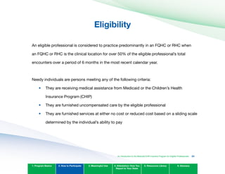 Eligibility

An eligible professional is considered to practice predominantly in an FQHC or RHC when
an FQHC or RHC is the clinical location for over 50% of the eligible professional’s total
encounters over a period of 6 months in the most recent calendar year.
Needy individuals are persons meeting any of the following criteria:
They are receiving medical assistance from Medicaid or the Children’s Health 

Insurance Program (CHIP)

They are furnished uncompensated care by the eligible professional
They are furnished services at either no cost or reduced cost based on a sliding scale
determined by the individual’s ability to pay
1. Program Basics 2. How to Participate 3. Meaningful Use 4. Attestation: How You
Report to Your State
5. Resources Library 6. Glossary
•	
•	
•	
An Introduction to the Medicaid EHR Incentive Program for Eligible Professionals 23
 