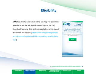 Eligibility

CMS has developed a web tool that can help you determine
whether or not you are eligible to participate in the EHR
Incentive Programs. Click on the image to the right to try out
the tool on our website. [https://www.cms.gov/Regulations­
and-Guidance/Legislation/EHRIncentivePrograms/Eligibility.
html]
1. Program Basics 2. How to Participate 3. Meaningful Use 4. Attestation: How You
Report to Your State
5. Resources Library 6. Glossary
An Introduction to the Medicaid EHR Incentive Program for Eligible Professionals 24
 