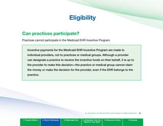 Eligibility

Can practices participate?
Practices cannot participate in the Medicaid EHR Incentive Program.
Incentive payments for the Medicaid EHR Incentive Program are made to
individual providers, not to practices or medical groups. Although a provider
can designate a practice to receive the incentive funds on their behalf, it is up to
the provider to make this decision—the practice or medical group cannot claim
the money or make the decision for the provider, even if the EHR belongs to the
practice.
1. Program Basics 2. How to Participate 3. Meaningful Use 4. Attestation: How You
Report to Your State
5. Resources Library 6. Glossary
An Introduction to the Medicaid EHR Incentive Program for Eligible Professionals 25
 