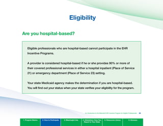 Eligibility
Are you hospital-based?
Eligible professionals who are hospital-based cannot participate in the EHR
Incentive Programs.
A provider is considered hospital-based if he or she provides 90% or more of
their covered professional services in either a hospital inpatient (Place of Service
21) or emergency department (Place of Service 23) setting.
your state Medicaid agency makes the determination if you are hospital-based.
you will find out your status when your state verifies your eligibility for the program.
1. Program Basics 2. How to Participate 3. Meaningful Use 4. Attestation: How You
Report to Your State
5. Resources Library 6. Glossary
An Introduction to the Medicaid EHR Incentive Program for Eligible Professionals 26
 