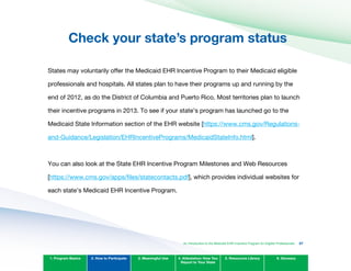 Check your state’s program status

States may voluntarily offer the Medicaid EHR Incentive Program to their Medicaid eligible
professionals and hospitals. All states plan to have their programs up and running by the
end of 2012, as do the District of Columbia and Puerto Rico. Most territories plan to launch
their incentive programs in 2013. To see if your state’s program has launched go to the
Medicaid State Information section of the EHR website [https://www.cms.gov/Regulations-
and-Guidance/Legislation/EHRIncentivePrograms/MedicaidStateInfo.html].
You can also look at the State EHR Incentive Program Milestones and Web Resources
[https://www.cms.gov/apps/files/statecontacts.pdf], which provides individual websites for
each state’s Medicaid EHR Incentive Program.
1. Program Basics 2. How to Participate 3. Meaningful Use 4. Attestation: How You
Report to Your State
5. Resources Library 6. Glossary
An Introduction to the Medicaid EHR Incentive Program for Eligible Professionals 27
 