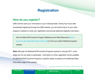 Registration

How do you register?
CMS will then send your information to your individual state. Twenty-four hours after
successfully registering through the CMS website, you will need to log in to your state
program’s website to verify your registration and provide additional eligibility information.
Visit the State EHR Incentive Program Milestones and Web Resources [https://
www.cms.gov/apps/files/statecontacts.pdf] to find your state’s Medicaid program
website.
Note: Although the Medicaid EHR Incentive Programs opened in January 2011, a few
states are not yet ready to participate. Information on when registration will be available
for Medicaid EHR Incentive Programs in specific states is posted on the Medicaid State
Information page of the website.
1. Program Basics 2. How to Participate 3. Meaningful Use 4. Attestation: How You
Report to Your State
5. Resources Library 6. Glossary
An Introduction to the Medicaid EHR Incentive Program for Eligible Professionals 29
 