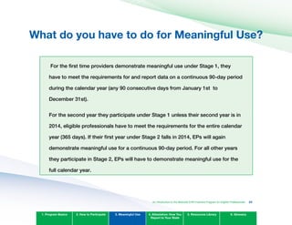 What do you have to do for Meaningful Use?

For the first time providers demonstrate meaningful use under Stage 1, they
have to meet the requirements for and report data on a continuous 90-day period
during the calendar year (any 90 consecutive days from January 1st to
December 31st).
For the second year they participate under Stage 1 unless their second year is in
2014, eligible professionals have to meet the requirements for the entire calendar
year (365 days). If their first year under Stage 2 falls in 2014, EPs will again
demonstrate meaningful use for a continuous 90-day period. For all other years
they participate in Stage 2, EPs will have to demonstrate meaningful use for the
full calendar year.
1. Program Basics 2. How to Participate 3. Meaningful Use 4. Attestation: How You
Report to Your State
5. Resources Library 6. Glossary
An Introduction to the Medicaid EHR Incentive Program for Eligible Professionals 33
 