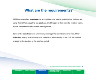What are the requirements?

CMS has established objectives that all providers must meet in order to show that they are
using their EHRs in ways that can positively affect the care of their patients—in other words,
so that providers can demonstrate meaningful use.
Some of the objectives have a minimum percentage that providers have to meet. Other
objectives specify an action that must be taken or a functionality of the EHR that must be
enabled for the duration of the reporting period.
1. Program Basics 2. How to Participate 3. Meaningful Use 4. Attestation: How You
Report to Your State
5. Resources Library 6. Glossary
An Introduction to the Medicaid EHR Incentive Program for Eligible Professionals 35
 