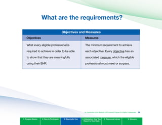 What are the requirements?

Objectives and Measures
Objectives Measures
What every eligible professional is
required to achieve in order to be able
to show that they are meaningfully
using their EHR.
The minimum requirement to achieve
each objective. Every objective has an
associated measure, which the eligible
professional must meet or surpass.
1. Program Basics 2. How to Participate 3. Meaningful Use 4. Attestation: How You
Report to Your State
5. Resources Library 6. Glossary
An Introduction to the Medicaid EHR Incentive Program for Eligible Professionals 36
 