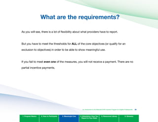 What are the requirements?

As you will see, there is a lot of flexibility about what providers have to report.
But you have to meet the thresholds for ALL of the core objectives (or qualify for an
exclusion to objectives) in order to be able to show meaningful use.
If you fail to meet even one of the measures, you will not receive a payment. There are no
partial incentive payments.
1. Program Basics 2. How to Participate 3. Meaningful Use 4. Attestation: How You
Report to Your State
5. Resources Library 6. Glossary
An Introduction to the Medicaid EHR Incentive Program for Eligible Professionals 38
 