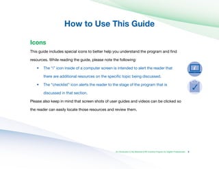 How to Use This Guide

An Introduction to the Medicaid EHR Incentive Program for Eligible Professionals
Icons
This guide includes special icons to better help you understand the program and find
resources. While reading the guide, please note the following:
•	
•	
The “i” icon inside of a computer screen is intended to alert the reader that
there are additional resources on the specific topic being discussed.
The “checklist” icon alerts the reader to the stage of the program that is
discussed in that section.
Please also keep in mind that screen shots of user guides and videos can be clicked so
the reader can easily locate those resources and review them.
3
 