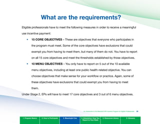 What are the requirements?

•	
•	
Eligible professionals have to meet the following measures in order to receive a meaningful
use incentive payment:
15 CORE OBJECTIvES – These are objectives that everyone who participates in
the program must meet. Some of the core objectives have exclusions that could
exempt you from having to meet them, but many of them do not. You have to report
on all 15 core objectives and meet the thresholds established by those objectives.
10 MENU OBJECTIvES – You only have to report on 5 out of the 10 available
menu objectives, including at least one public health-related objective. You can
choose objectives that make sense for your workflow or practice. Again, some of
these objectives have exclusions that could exempt you from having to meet
them.
1. Program Basics 2. How to Participate 3. Meaningful Use 4. Attestation: How You
Report to Your State
5. Resources Library 6. Glossary
An Introduction to the Medicaid EHR Incentive Program for Eligible Professionals 39
Under Stage 2, EPs will have to meet 17 core objectives and 3 out of 6 menu objectives.
 