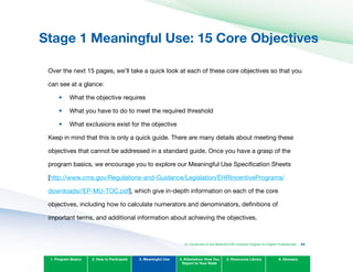 Stage 1 Meaningful Use: 15 Core Objectives
Over the next 15 pages, we’ll take a quick look at each of these core objectives so that you
can see at a glance:
•	
•	
•	
What the objective requires
What you have to do to meet the required threshold
What exclusions exist for the objective
Keep in mind that this is only a quick guide. There are many details about meeting these
objectives that cannot be addressed in a standard guide. Once you have a grasp of the
program basics, we encourage you to explore our Meaningful Use Specification Sheets
[http://www.cms.gov/Regulations-and-Guidance/Legislation/EHRIncentivePrograms/
downloads//EP-MU-TOC.pdf], which give in-depth information on each of the core
objectives, including how to calculate numerators and denominators, definitions of
important terms, and additional information about achieving the objectives.
1. Program Basics 2. How to Participate 3. Meaningful Use 4. Attestation: How You
Report to Your State
5. Resources Library 6. Glossary
An Introduction to the Medicaid EHR Incentive Program for Eligible Professionals 43
 
