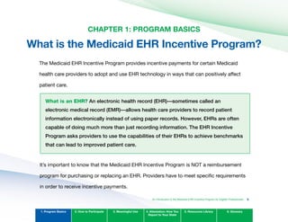 An Introduction to the Medicaid EHR Incentive Program for Eligible Professionals
CHAPTER 1: PROGRAM BASICS

What is the Medicaid EHR Incentive Program?

The Medicaid EHR Incentive Program provides incentive payments for certain Medicaid
health care providers to adopt and use EHR technology in ways that can positively affect
patient care.
What is an EHR? An electronic health record (EHR)—sometimes called an
electronic medical record (EMR)—allows health care providers to record patient
information electronically instead of using paper records. However, EHRs are often
capable of doing much more than just recording information. The EHR Incentive
Program asks providers to use the capabilities of their EHRs to achieve benchmarks
that can lead to improved patient care.
It’s important to know that the Medicaid EHR Incentive Program is NOT a reimbursement
program for purchasing or replacing an EHR. Providers have to meet specific requirements
in order to receive incentive payments.
1. Program Basics 2. How to Participate 3. Meaningful Use 4. Attestation: How You
Report to Your State
5. Resources Library 6. Glossary
5
 
