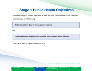 Stage 1 Public Health Objectives
When selecting your 5 menu objectives, at least one must come from the Public Health list,
which consists of the following:
Submit electronic data to immunization registries

OR

Submit electronic syndromic surveillance data to public health agencies

Let’s look at each of these objectives in turn.

1. Program Basics 2. How to Participate 3. Meaningful Use 4. Attestation: How You
Report to Your State
5. Resources Library 6. Glossary
An Introduction to the Medicaid EHR Incentive Program for Eligible Professionals 61
 