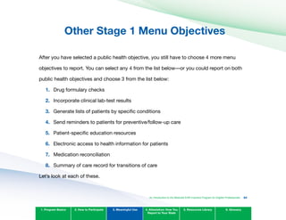 Other Stage 1 Menu Objectives
After you have selected a public health objective, you still have to choose 4 more menu
objectives to report. You can select any 4 from the list below—or you could report on both
public health objectives and choose 3 from the list below:
1. Drug formulary checks
2. Incorporate clinical lab-test results
3. Generate lists of patients by specific conditions
4. Send reminders to patients for preventive/follow-up care
5. Patient-specific education resources
6. Electronic access to health information for patients
7. Medication reconciliation
8. Summary of care record for transitions of care
Let’s look at each of these.
1. Program Basics 2. How to Participate 3. Meaningful Use 4. Attestation: How You
Report to Your State
5. Resources Library 6. Glossary
An Introduction to the Medicaid EHR Incentive Program for Eligible Professionals 64
 
