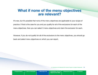 What if none of the menu objectives 

are relevant?

It’s rare, but it’s possible that none of the menu objectives are applicable to your scope of
practice. If that is the case for you and you qualify for all of the exclusions for each of the
menu objectives, then you can select 5 menu objectives and claim the exclusion for each.
However, if you do not qualify for all of the exclusions to the menu objectives, you should go
back and select menu objectives on which you can report.
1. Program Basics 2. How to Participate 3. Meaningful Use 4. Attestation: How You
Report to Your State
5. Resources Library 6. Glossary
An Introduction to the Medicaid EHR Incentive Program for Eligible Professionals 73
 