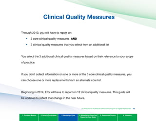 Clinical Quality Measures

Through 2013, you will have to report on:
•	
•	
3 core clinical quality measures AND
3 clinical quality measures that you select from an additional list
You select the 3 additional clinical quality measures based on their relevance to your scope
of practice.
If you don’t collect information on one or more of the 3 core clinical quality measures, you
can choose one or more replacements from an alternate core list.
1. Program Basics 2. How to Participate 3. Meaningful Use 4. Attestation: How You
Report to Your State
5. Resources Library 6. Glossary
An Introduction to the Medicaid EHR Incentive Program for Eligible Professionals 75
Beginning in 2014, EPs will have to report on 12 clinical quality measures. This guide will
be updated to reflect that change in the near future.
 