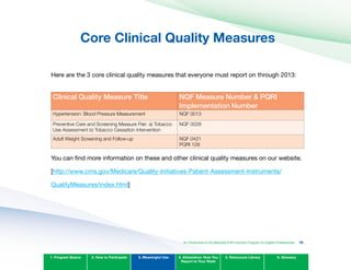 Core Clinical Quality Measures

Here are the 3 core clinical quality measures that everyone must report on through 2013:
Clinical quality Measure Title nqF Measure number & PqRI
Implementation number
Hypertension: Blood Pressure Measurement NQF 0013
Preventive Care and Screening Measure Pair: a) Tobacco
Use Assessment b) Tobacco Cessation Intervention
NQF 0028
Adult Weight Screening and Follow-up NQF 0421
PQRI 128
You can find more information on these and other clinical quality measures on our website.
[http://www.cms.gov/Medicare/Quality-Initiatives-Patient-Assessment-Instruments/
QualityMeasures/index.html]
1. Program Basics 2. How to Participate 3. Meaningful Use 4. Attestation: How You
Report to Your State
5. Resources Library 6. Glossary
An Introduction to the Medicaid EHR Incentive Program for Eligible Professionals 76
 