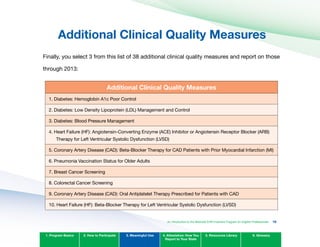 Additional Clinical Quality Measures

Finally, you select 3 from this list of 38 additional clinical quality measures and report on those
through 2013:
Additional Clinical Quality Measures
1. Diabetes: Hemoglobin A1c Poor Control
2. Diabetes: Low Density Lipoprotein (LDL) Management and Control
3. Diabetes: Blood Pressure Management
4. Heart Failure (HF): Angiotensin-Converting Enzyme (ACE) Inhibitor or Angiotensin Receptor Blocker (ARB)
Therapy for Left Ventricular Systolic Dysfunction (LVSD)
5. Coronary Artery Disease (CAD): Beta-Blocker Therapy for CAD Patients with Prior Myocardial Infarction (MI)
6. Pneumonia Vaccination Status for Older Adults
7. Breast Cancer Screening
8. Colorectal Cancer Screening
9. Coronary Artery Disease (CAD): Oral Antiplatelet Therapy Prescribed for Patients with CAD
10. Heart Failure (HF): Beta-Blocker Therapy for Left Ventricular Systolic Dysfunction (LVSD)
1. Program Basics 2. How to Participate 3. Meaningful Use 4. Attestation: How You
Report to Your State
5. Resources Library 6. Glossary
An Introduction to the Medicaid EHR Incentive Program for Eligible Professionals 78
 