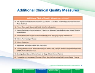 Additional Clinical Quality Measures

Additional Clinical Quality Measures continued
11. Anti-depressant medication management: (a) Effective Acute Phase Treatment,(b)Effective Continuation
Phase Treatment
12. Primary Open Angle Glaucoma (POAG): Optic Nerve Evaluation
13. Diabetic Retinopathy: Documentation of Presence or Absence of Macular Edema and Level of Severity
of Retinopathy
14. Diabetic Retinopathy: Communication with the Physician Managing Ongoing Diabetes Care
15. Asthma Pharmacologic Therapy
16. Asthma Assessment
17. Appropriate Testing for Children with Pharyngitis
18. Oncology Breast Cancer: Hormonal Therapy for Stage IC-IIIC Estrogen Receptor/Progesterone Receptor
(ER/PR) Positive Breast Cancer
19. Oncology Colon Cancer: Chemotherapy for Stage III Colon Cancer Patients
20. Prostate Cancer: Avoidance of Overuse of Bone Scan for Staging Low Risk Prostate Cancer Patients
1. Program Basics 2. How to Participate 3. Meaningful Use 4. Attestation: How You
Report to Your State
5. Resources Library 6. Glossary
An Introduction to the Medicaid EHR Incentive Program for Eligible Professionals 79
 