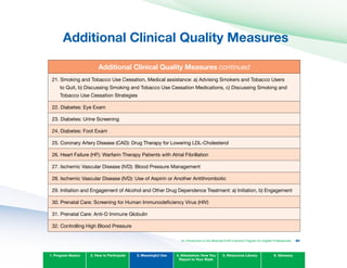 Additional Clinical Quality Measures

Additional Clinical Quality Measures continued
21. Smoking and Tobacco Use Cessation, Medical assistance: a) Advising Smokers and Tobacco Users
to Quit, b) Discussing Smoking and Tobacco Use Cessation Medications, c) Discussing Smoking and
Tobacco Use Cessation Strategies
22. Diabetes: Eye Exam
23. Diabetes: Urine Screening
24. Diabetes: Foot Exam
25. Coronary Artery Disease (CAD): Drug Therapy for Lowering LDL-Cholesterol
26. Heart Failure (HF): Warfarin Therapy Patients with Atrial Fibrillation
27. Ischemic Vascular Disease (IVD): Blood Pressure Management
28. Ischemic Vascular Disease (IVD): Use of Aspirin or Another Antithrombotic
29. Initiation and Engagement of Alcohol and Other Drug Dependence Treatment: a) Initiation, b) Engagement
30. Prenatal Care: Screening for Human Immunodeficiency Virus (HIV)
31. Prenatal Care: Anti-D Immune Globulin
32. Controlling High Blood Pressure
1. Program Basics 2. How to Participate 3. Meaningful Use 4. Attestation: How You
Report to Your State
5. Resources Library 6. Glossary
An Introduction to the Medicaid EHR Incentive Program for Eligible Professionals 80
 