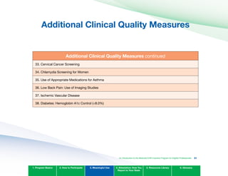Additional Clinical Quality Measures

Additional Clinical Quality Measures continued
33. Cervical Cancer Screening
34. Chlamydia Screening for Women
35. Use of Appropriate Medications for Asthma
36. Low Back Pain: Use of Imaging Studies
37. Ischemic Vascular Disease
38. Diabetes: Hemoglobin A1c Control (<8.0%)
1. Program Basics 2. How to Participate 3. Meaningful Use 4. Attestation: How You
Report to Your State
5. Resources Library 6. Glossary
An Introduction to the Medicaid EHR Incentive Program for Eligible Professionals 81
 