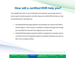 How will a certified EHR help you?

You probably think there is a lot of information you’re going to have to keep track of in
order to get an incentive payment, but that’s where your certified EHR will help you meet
the requirements for meaningful use.
All certified EHR technology adheres to the standards and criteria of the EHR In­
centive Program—which means it is certified to include functionality that will help
you accomplish the core and menu objectives you must meet.
Certified EHR technology includes the ability to calculate the numerators and de­
nominators for all of the objectives based on the patient information you enter as
part of your everyday workflow.
1. Program Basics 2. How to Participate 3. Meaningful Use 4. Attestation: How You
Report to Your State
5. Resources Library 6. Glossary
•	
•	
An Introduction to the Medicaid EHR Incentive Program for Eligible Professionals 83
 