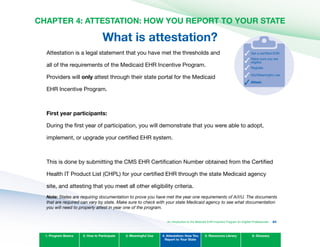 CHAPTER 4: ATTESTATION: HOW YOU REPORT TO YOUR STATE

What is attestation?
Attestation is a legal statement that you have met the thresholds and
all of the requirements of the Medicaid EHR Incentive Program.
Providers will only attest through their state portal for the Medicaid
EHR Incentive Program.
Make sure you are
eligible.
Register.
Get a certified EHR.
AIU/Meaningful use.
Attest.
First year participants:
During the first year of participation, you will demonstrate that you were able to adopt,
implement, or upgrade your certified EHR system.
This is done by submitting the CMS EHR Certification Number obtained from the Certified
Health IT Product List (CHPL) for your certified EHR through the state Medicaid agency
site, and attesting that you meet all other eligibility criteria.
Note: States are requiring documentation to prove you have met the year one requirements of A/I/U. The documents
that are required can vary by state. Make sure to check with your state Medicaid agency to see what documentation
you will need to properly attest in year one of the program.
1. Program Basics 2. How to Participate 3. Meaningful Use 4. Attestation: How You
Report to Your State
5. Resources Library 6. Glossary
An Introduction to the Medicaid EHR Incentive Program for Eligible Professionals 84
 