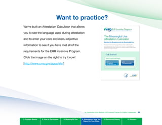 Want to practice?
We’ve built an Attestation Calculator that allows
you to see the language used during attestation
and to enter your core and menu objective
information to see if you have met all of the
requirements for the EHR Incentive Program.
Click the image on the right to try it now!
[http://www.cms.gov/apps/ehr/]
1. Program Basics 2. How to Participate 3. Meaningful Use 4. Attestation: How You
Report to Your State
5. Resources Library 6. Glossary
An Introduction to the Medicaid EHR Incentive Program for Eligible Professionals 86
 