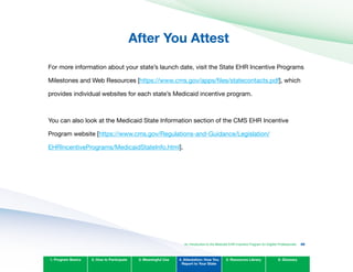 After You Attest

For more information about your state’s launch date, visit the State EHR Incentive Programs
Milestones and Web Resources [https://www.cms.gov/apps/files/statecontacts.pdf], which
provides individual websites for each state’s Medicaid incentive program.
You can also look at the Medicaid State Information section of the CMS EHR Incentive
Program website [https://www.cms.gov/Regulations-and-Guidance/Legislation/
EHRIncentivePrograms/MedicaidStateInfo.html].
1. Program Basics 2. How to Participate 3. Meaningful Use 4. Attestation: How You
Report to Your State
5. Resources Library 6. Glossary
An Introduction to the Medicaid EHR Incentive Program for Eligible Professionals 88
 