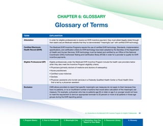 CHAPTER 6: GLOSSARY

Glossary of Terms

TERM EXPLANATION
Attestation In order for eligible professionals to receive an EHR incentive payment, they must attest (legally state) through
their state’s secure Medicaid website that they’ve demonstrated “meaningful use” with certified EHR technology.
Certified Electronic
Health Record (EHR)
The Medicaid EHR Incentive Programs require the use of certified EHR technology. Standards, implementation
specifications, and certification criteria for EHR technology have been adopted by the Secretary of the Department
of Health and Human Services. EHR technology must be tested and certified by an Office of the National
Coordinator (ONC) Authorized Testing and Certification Body (ATCB) in order for a provider to qualify for EHR
incentive payments.
Eligible Professional (EP) Eligible professionals under the Medicaid EHR Incentive Program include the health care providers below
when they also meet the Incentive Program eligibility criteria.
Physicians	(primarily	doctors	of	medicine	and	doctors	of	osteopathy)
Nurse	practitioners
Certified	nurse-midwives
Dentists
Physician	assistants	who	furnish	services	in	a	Federally	Qualified	Health	Center	or	Rural	Health	Clinic	
that is led by a physician assistant.
Exclusion CMS allows providers to report that specific meaningful use measures do not apply to them because they
have no patients, or no or insufficient number of actions that would allow calculation of the meaningful use
measure. For example, a physician who has no patients age 65 or older or age 5 or younger would not have
to meet the requirement to send an appropriate reminder to 20 percent or more of all patients in those age
groups during the EHR reporting period.
•	
•	
•	
•	
•	
1. Program Basics 2. How to Participate 3. Meaningful Use 4. Attestation: How You
Report to Your State
5. Resources Library 6. Glossary
An Introduction to the Medicaid EHR Incentive Program for Eligible Professionals 91
 